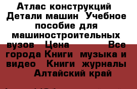 Атлас конструкций. Детали машин. Учебное пособие для машиностроительных вузов › Цена ­ 1 000 - Все города Книги, музыка и видео » Книги, журналы   . Алтайский край